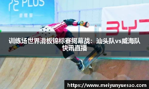 训练场世界滑板锦标赛揭幕战：汕头队vs威海队快讯直播