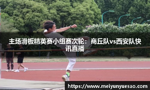 主场滑板精英赛小组赛次轮：商丘队vs西安队快讯直播