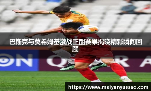巴斯克与莫希姆基激战正酣赛果揭晓精彩瞬间回顾